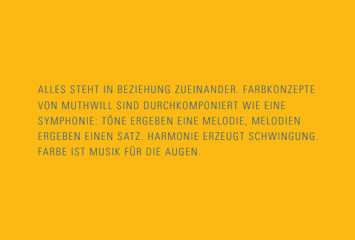 Alles steht in Beziehung zueinander. Farbkonzepte von Muthwill sind durchkomponiert wie eine Symphonie: Töne ergeben eine Melodie, Melodien ergeben einen Satz. Harmonie erzeugt Schwingung. Farbe ist Musik für die Augen.