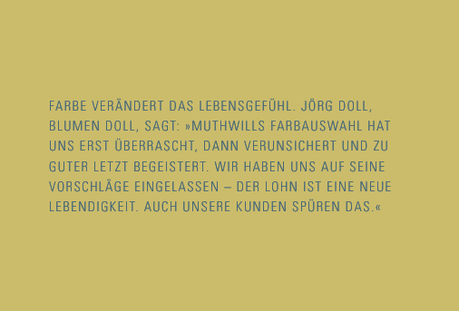 Farbe verändert das Lebensgefühl. Jörg Doll, Blumen Doll sagt: Muthwills Farbauswahl hat uns erst überrascht, dann verunsichert und zu guter Letzt begeistert. Wir haben uns auf seine Vorschläge eingelassen - der Lohn ist eine neue Lebendigkeit. Auch unsere Kunden spren das.