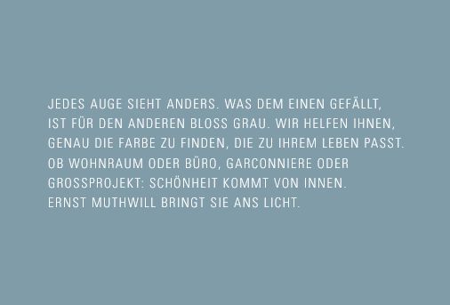 Jedes Auge sieht anders. Was dem einen gefällt, ist für den anderen bloss grau. Wir helfen Ihnen, genau die Farbe zu finden, die zu Ihrem Leben passt. Ob Wohnraum oder Büro, Garconniere oder Grossprojekt: Schönheit kommt  von innen. Ernst Muthwill bringt sie ans Licht.