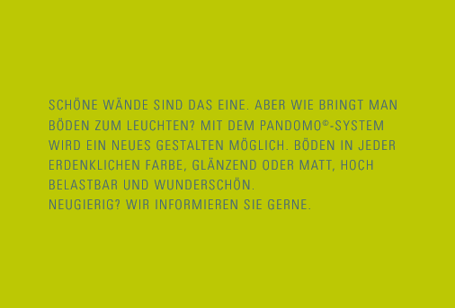 Schöne Wände sind das Eine. Aber wie bringt man Böden zum Leuchten? Mit dem Pandomo-System wird ein neues Gestalten möglich. Böden in jeder erdenklichen Farbe, glänzend oder matt, hoch belastbar und wunderschön. Neugierig? Wir informieren Sie gerne.